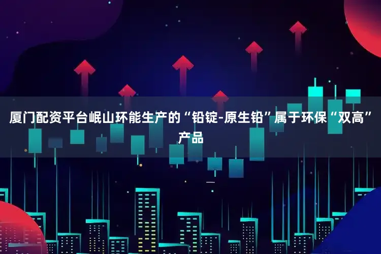 厦门配资平台岷山环能生产的“铅锭-原生铅”属于环保“双高”产品