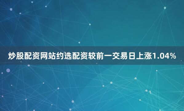 炒股配资网站约选配资较前一交易日上涨1.04%