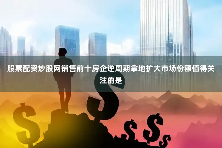 股票配资炒股网销售前十房企逆周期拿地扩大市场份额值得关注的是