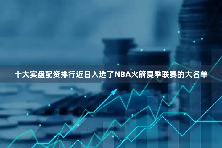 十大实盘配资排行近日入选了NBA火箭夏季联赛的大名单