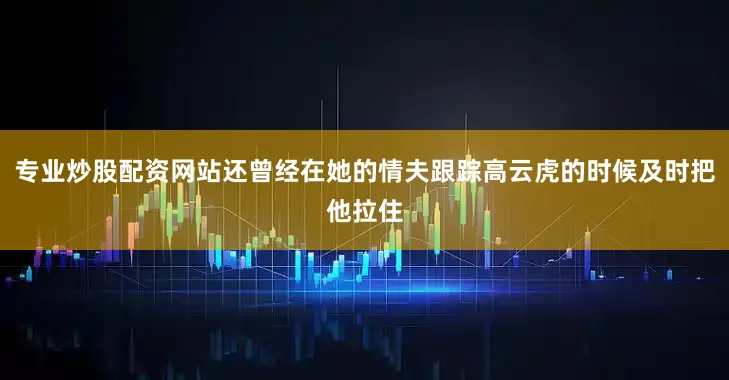 专业炒股配资网站还曾经在她的情夫跟踪高云虎的时候及时把他拉住