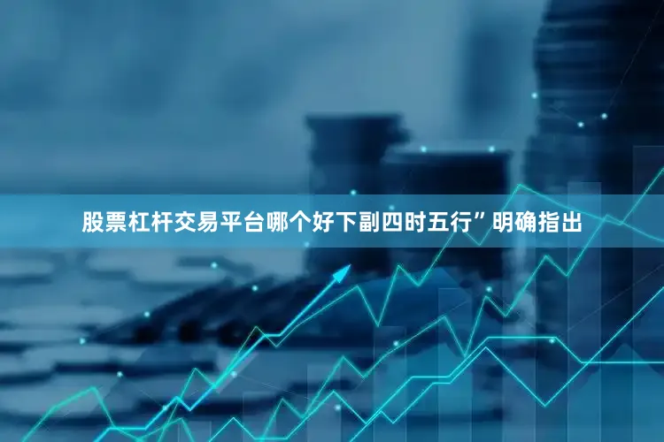 股票杠杆交易平台哪个好下副四时五行”明确指出