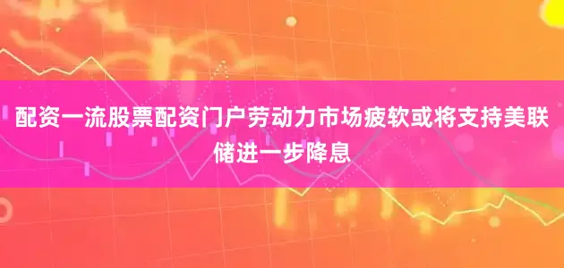 配资一流股票配资门户劳动力市场疲软或将支持美联储进一步降息