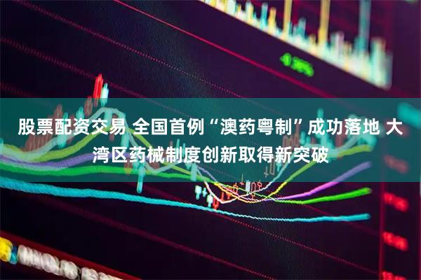 股票配资交易 全国首例“澳药粤制”成功落地 大湾区药械制度创新取得新突破