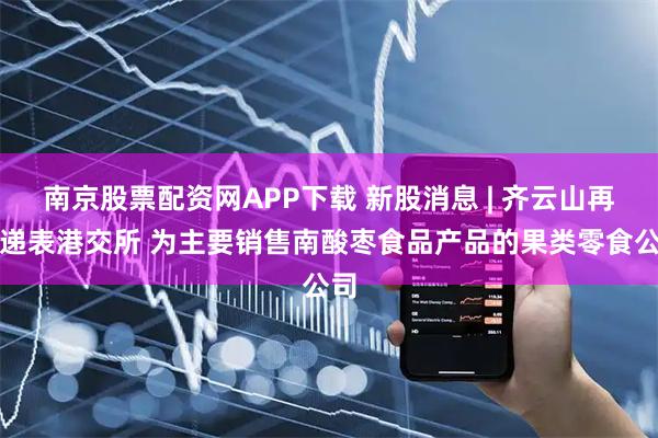 南京股票配资网APP下载 新股消息 | 齐云山再度递表港交所 为主要销售南酸枣食品产品的果类零食公司