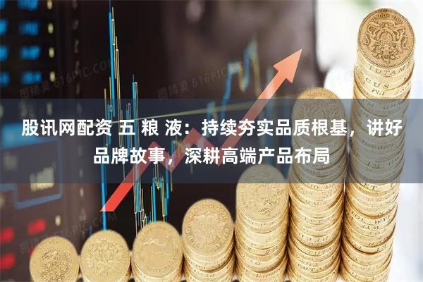 股讯网配资 五 粮 液：持续夯实品质根基，讲好品牌故事，深耕高端产品布局