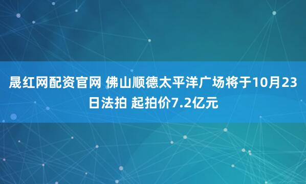 晟红网配资官网 佛山顺德太平洋广场将于10月23日法拍 起拍价7.2亿元