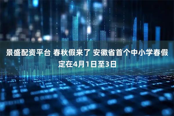 景盛配资平台 春秋假来了 安徽省首个中小学春假定在4月1日至3日