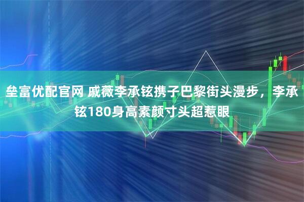 垒富优配官网 戚薇李承铉携子巴黎街头漫步，李承铉180身高素颜寸头超惹眼