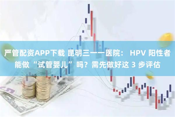 严管配资APP下载 昆明三一一医院： HPV 阳性者能做 “试管婴儿” 吗？需先做好这 3 步评估