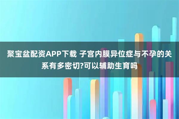 聚宝盆配资APP下载 子宫内膜异位症与不孕的关系有多密切?可以辅助生育吗