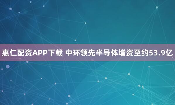惠仁配资APP下载 中环领先半导体增资至约53.9亿