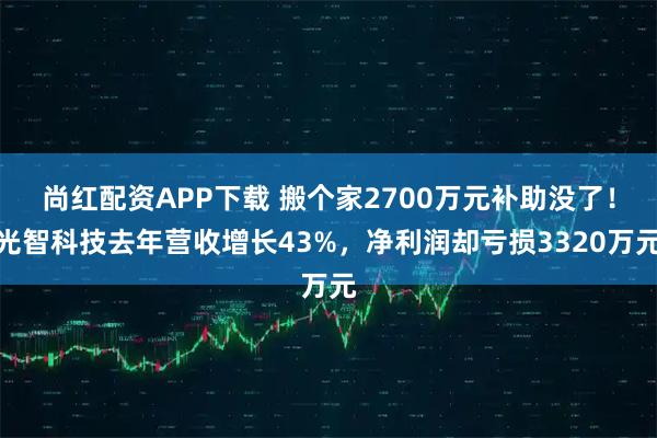 尚红配资APP下载 搬个家2700万元补助没了！光智科技去年营收增长43%，净利润却亏损3320万元