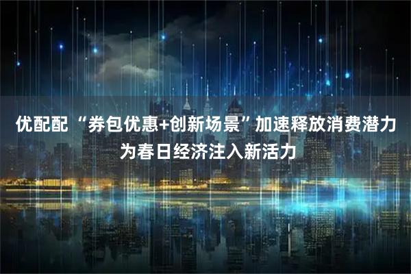 优配配 “券包优惠+创新场景”加速释放消费潜力 为春日经济注入新活力