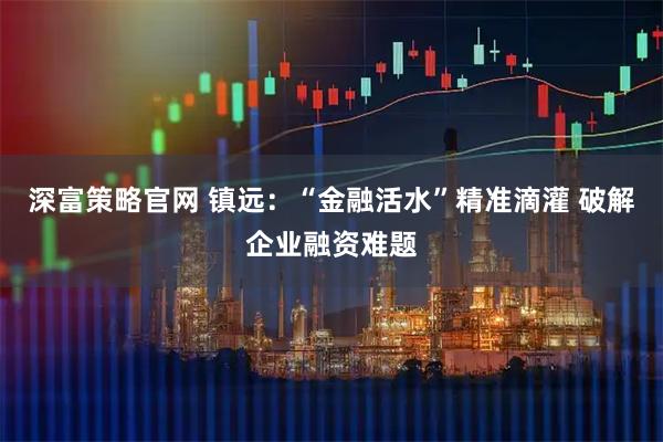 深富策略官网 镇远：“金融活水”精准滴灌 破解企业融资难题