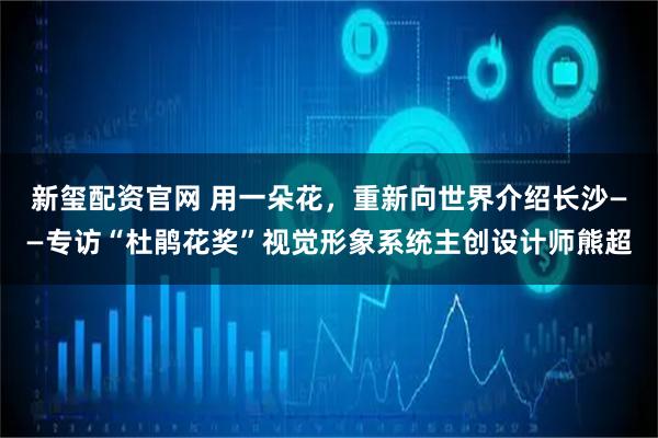 新玺配资官网 用一朵花，重新向世界介绍长沙——专访“杜鹃花奖”视觉形象系统主创设计师熊超