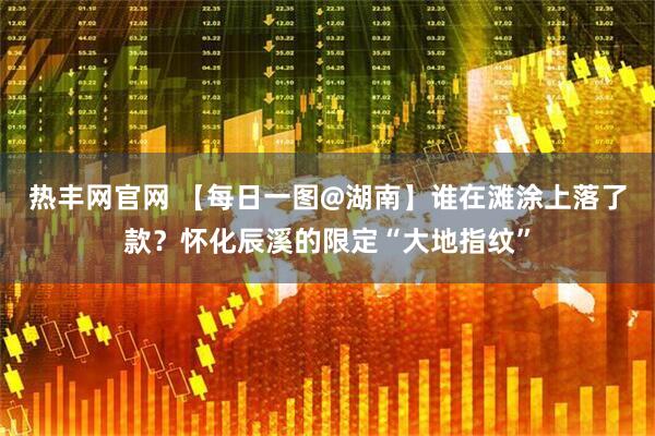 热丰网官网 【每日一图@湖南】谁在滩涂上落了款？怀化辰溪的限定“大地指纹”