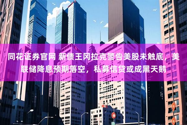 同花证券官网 新债王冈拉克警告美股未触底，美联储降息预期落空，私募信贷或成黑天鹅