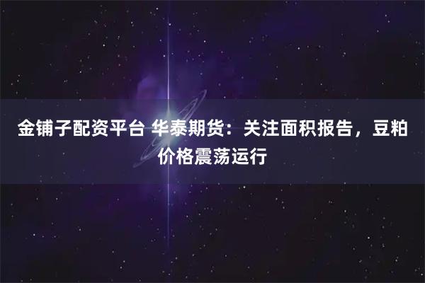 金铺子配资平台 华泰期货：关注面积报告，豆粕价格震荡运行