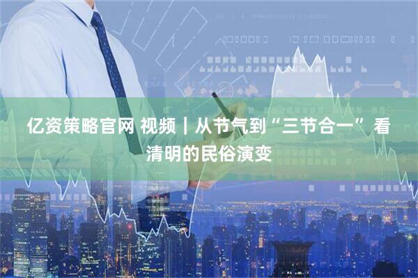 亿资策略官网 视频｜从节气到“三节合一” 看清明的民俗演变