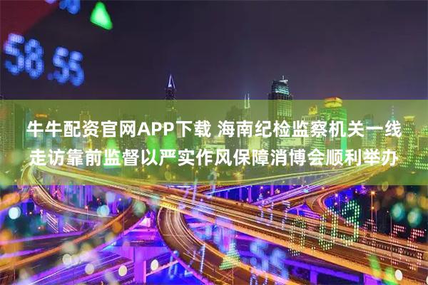 牛牛配资官网APP下载 海南纪检监察机关一线走访靠前监督以严实作风保障消博会顺利举办