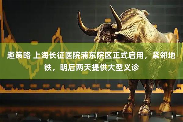 趣策略 上海长征医院浦东院区正式启用，紧邻地铁，明后两天提供大型义诊