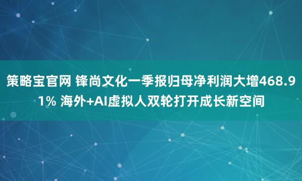 策略宝官网 锋尚文化一季报归母净利润大增468.91% 海外+AI虚拟人双轮打开成长新空间
