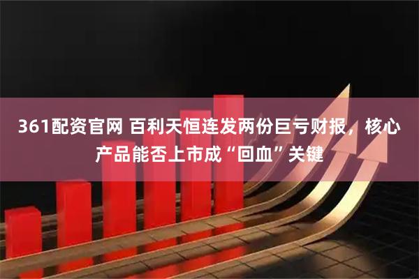 361配资官网 百利天恒连发两份巨亏财报，核心产品能否上市成“回血”关键