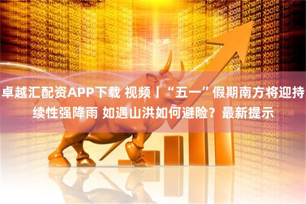 卓越汇配资APP下载 视频丨“五一”假期南方将迎持续性强降雨 如遇山洪如何避险？最新提示