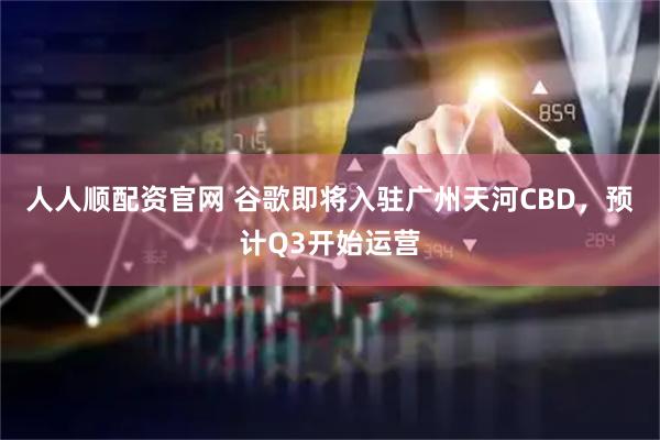 人人顺配资官网 谷歌即将入驻广州天河CBD，预计Q3开始运营
