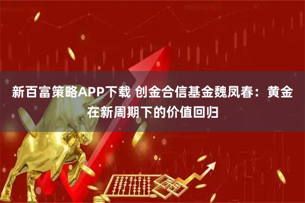 新百富策略APP下载 创金合信基金魏凤春：黄金在新周期下的价值回归