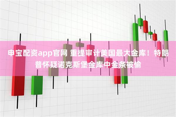申宝配资app官网 重提审计美国最大金库！特朗普怀疑诺克斯堡金库中金条被偷